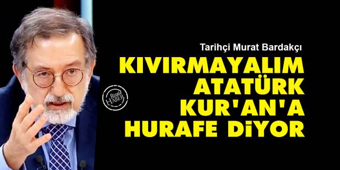 Murat Bardakçı: Kıvırmayalım, Atatürk Kur'an'a hurafe diyor